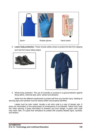 AUTOMOTIVE
K to 12 –Technology and Livelihood Education 159
3. Lower body protection. These include safety shoes to protect the feet from slipping
and risk from heavy falling object.
4. Whole body protection. The use of coveralls or jumpsuit is a good protection against
flying debris, chemical spill, paint, solvent and abrasion.
Aside from the different implements to protect self from any harmful injury, labeling of
warning signs and symbols must be clearly written and properly identified.
Labels must be color coded. Usually a red color code is a sign of danger sign. It
gives you information on the seriousness of consequence if not followed. Yellow color code
can mean warning. It gives information to forewarn you from danger. A green color code
may mean safe. It is good that workplace be posted with properly labeled signs, symbols,
and stickers.
Apron Rubber gloves Hand cream
 