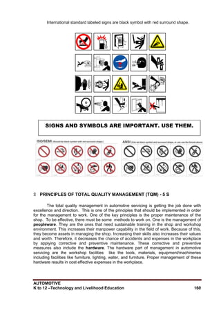 AUTOMOTIVE
K to 12 –Technology and Livelihood Education 160
International standard labeled signs are black symbol with red surround shape.
۩ PRINCIPLES OF TOTAL QUALITY MANAGEMENT (TQM) - 5 S
The total quality management in automotive servicing is getting the job done with
excellence and direction. This is one of the principles that should be implemented in order
for the management to work. One of the key principles is the proper maintenance of the
shop. To be effective, there must be some methods to work on. One is the management of
peopleware. They are the ones that need sustainable training in the shop and workshop
environment. This increases their manpower capability in the field of work. Because of this,
they become assets in managing the shop. Increasing their skills also increases their values
and worth. Therefore, it decreases the chance of accidents and expenses in the workplace
by applying corrective and preventive maintenance. These corrective and preventive
measures also include the hardware. The hardware part of management in automotive
servicing are the workshop facilities like the tools, materials, equipment/machineries
including facilities like furniture, lighting, water, and furniture. Proper management of these
hardware results in cost effective expenses in the workplace.
SIGNS AND SYMBOLS ARE IMPORTANT. USE THEM.
 