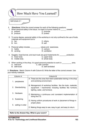 AUTOMOTIVE
K to 12 –Technology and Livelihood Education 163
I. Directions: Write the correct answer for each of the following questions:
1. When personal safety is the issue, it is basic to human instinct to ______ oneself.
A. prevent C. promote
B. produce D. protect
2. To some degree, personal safety in the workshop is not only confined to the use of tools,
materials and equipment but to
A. her. C. others.
B. him. D. self.
3. Personal safety includes __________, values and awareness.
A. habits C. venture
B. vending D. ventilation
4. Goggles, head bonnet, and dust musk are good implements for _______ protection.
A. lower body C. upper body
B. middle body D. whole body
5. When working in the shop, it is good personal protection to work in __________ area.
A. well-built C. well- scented
B. well-loved D. well-ventilated
II. Directions: Match Column A with Column B. Write the letter of the correct answer. Use
your Activity notebook.
Column A Column B
1. peopleware
2. Standardizing
3. Hardware
4. Sustaining
5. setting in order
A. These are the ones that need sustainable training in the shop
and workshop environment.
B. Management of workshop facilities like the tools, materials,
equipment / machineries including facilities like furniture,
lighting, water, and furniture.
C. Maintaining a continuous and consistent implementation of
doing the 5 S.
D. Having uniform procedures of work or placement of things in
proper place.
E. Making things easy to see, easy to get, and easy to return.
How Much Have You Learned?
Self-check 2.1
Refer to the Answer Key. What is your score?
 