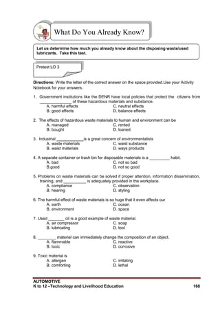 AUTOMOTIVE
K to 12 –Technology and Livelihood Education 168
Directions: Write the letter of the correct answer on the space provided.Use your Activity
Notebook for your answers.
1. Government institutions like the DENR have local policies that protect the citizens from
______________ of these hazardous materials and substance.
A. harmful effects C. neutral effects
B. good effects D. balance effects
2. The effects of hazardous waste materials to human and environment can be
A. managed C. rented
B. bought D. loaned
3. Industrial ____________is a great concern of environmentalists
A. waste materials C. waist substance
B. waist materials D. ways products
4. A separate container or trash bin for disposable materials is a _________ habit.
A. bad C. not so bad
B.good D. not so good
5. Problems on waste materials can be solved if proper attention, information dissemination,
training, and __________ is adequately provided in the workplace.
A. compliance C. observation
B. hearing D. styling
6. The harmful effect of waste materials is so huge that it even affects our
A. earth C. ocean
B. environment D. space
7. Used _______ oil is a good example of waste material.
A. air compressor C. soap
B. lubricating D. tool
8. ________ material can immediately change the composition of an object.
A. flammable C. reactive
B. toxic D. corrosive
9. Toxic material is
A. allergen C. irritating
B. comforting D. lethal
What Do You Already Know?
Pretest LO 3
Let us determine how much you already know about the disposing waste/used
lubricants. Take this test.
 
