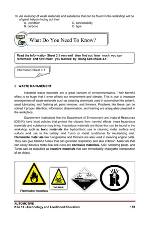 AUTOMOTIVE
K to 12 –Technology and Livelihood Education 169
10. An inventory of waste materials and substance that can be found in the workshop will be
of great help in finding out their
A. condition C. serviceability
B. purpose D. type
۩ WASTE MANAGEMENT
Industrial waste materials are a great concern of environmentalists. Their harmful
effect is so huge that it even affects our environment and climate. This is due to improper
management of waste materials such as cleaning chemicals used in automotive like solvent,
used lubricating and flushing oil, paint remover, and thinners. Problems like these can be
solved if proper attention, information dissemination, and training are adequately provided in
the workplace.
Government institutions like the Department of Environment and Natural Resources
(DENR) have local policies that protect the citizens from harmful effects these hazardous
materials and substance may bring. Hazardous materials are those that can be found in the
workshop such as toxic materials like hydrochloric use in cleaning metal surface and
sulfuric acid use in the battery, and Turco or metal conditioner for neutralizing rust.
Flammable materials like fuel gasoline and thinners are also used in cleaning engine parts.
They can give harmful fumes that can generate respiratory and skin irritation. Materials that
can easily dissolve metal like anti-rusts are corrosive materials. Acid, soldering paste, and
Turco can be classified as reactive materials that can immediately changethe composition
of an object.
What Do You Need To Know?
Information Sheet 3.1
Read the Information Sheet 3.1 very well then find out how much you can
remember and how much you learned by doing Self-check 3.1.
 