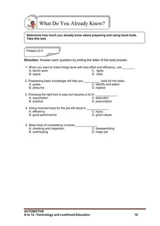 AUTOMOTIVE
K to 12 –Technology and Livelihood Education 16
Direction: Answer each question by writing the letter of the best answer.
1. When you want to make things done with less effort and efficiency, use _______.
A. bench work C. lights
B. space D. tools
2. Possessing basic knowledge will help you __________ tools for the tasks.
A. guess C. identify and select
B. presume D. replace
3. Choosing the right tool is easy but requires a lot of _____________.
A. assumption C. deduction
B. practice D. presumption
4. Using incorrect tools for the job will result in _____________.
A. efficiency C. injury
B. good performance D. good values
5. Basic level of competency involves _____________.
A. checking and inspection C. disassembling
B. overhauling D. major job
What Do You Already Know?
Pretest LO 2
Determine how much you already know about preparing and using hand tools.
Take this test.
 