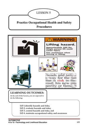 AUTOMOTIVE
K to 12 –Technology and Livelihood Education 177
Practice Occupational Health and Safety
Procedures
LESSON 5
LO 1.identify hazards and risks;
LO 2. evaluate hazards and risks;
LO 3. control hazards and risks; and
LO 4. maintain occupational safety and awareness
LEARNING OUTCOMES:
At the end of this Lesson, you are expected to
do the following:
 