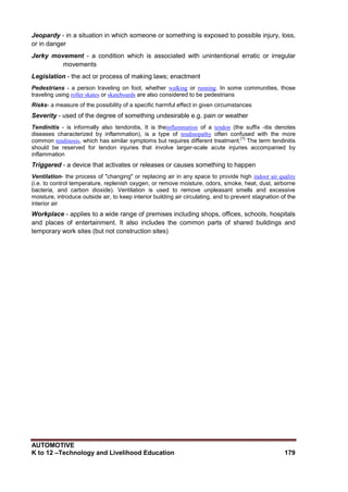 AUTOMOTIVE
K to 12 –Technology and Livelihood Education 179
Jeopardy - in a situation in which someone or something is exposed to possible injury, loss,
or in danger
Jerky movement - a condition which is associated with unintentional erratic or irregular
movements
Legislation - the act or process of making laws; enactment
Pedestrians - a person traveling on foot, whether walking or running. In some communities, those
traveling using roller skates or skateboards are also considered to be pedestrians
Risks- a measure of the possibility of a specific harmful effect in given circumstances
Severity - used of the degree of something undesirable e.g. pain or weather
Tendinitis - is informally also tendonitis, It is theinflammation of a tendon (the suffix -itis denotes
diseases characterized by inflammation), is a type of tendinopathy often confused with the more
common tendinosis, which has similar symptoms but requires different treatment.
[1]
The term tendinitis
should be reserved for tendon injuries that involve larger-scale acute injuries accompanied by
inflammation
Triggered - a device that activates or releases or causes something to happen
Ventilation- the process of "changing" or replacing air in any space to provide high indoor air quality
(i.e. to control temperature, replenish oxygen, or remove moisture, odors, smoke, heat, dust, airborne
bacteria, and carbon dioxide). Ventilation is used to remove unpleasant smells and excessive
moisture, introduce outside air, to keep interior building air circulating, and to prevent stagnation of the
interior air
Workplace - applies to a wide range of premises including shops, offices, schools, hospitals
and places of entertainment. It also includes the common parts of shared buildings and
temporary work sites (but not construction sites)
 