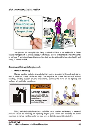 AUTOMOTIVE
K to 12 –Technology and Livelihood Education 185
IDENTIFYING HAZARDS AT WORK
The process of identifying and fixing potential hazards in the workplace is called
hazard management - a simple procedure where you assess and control the risk of hazards
to workers. A workplace hazard is something that has the potential to harm the health and
safety of people at work.
Some identified workplace hazards:
 Manual Handling
Manual handling includes any activity that requires a person to lift, push, pull, carry,
hold or move an object, person or thing. The weight of the object, frequency of manual
handling, avoiding sudden or jerky movements, planning the move or lift, lighting and
surfaces all need to be considered.
Lifting and moving equipment and materials, panel beating, and working in awkward
postures (such as removing or replacing engine parts under car bonnets) are some
examples of manual handling tasks you may have to do in the automotive industry.
 