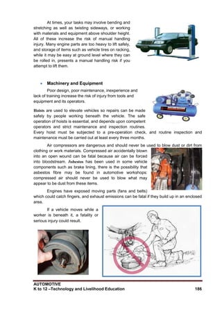 AUTOMOTIVE
K to 12 –Technology and Livelihood Education 186
At times, your tasks may involve bending and
stretching as well as twisting sideways, or working
with materials and equipment above shoulder height.
All of these increase the risk of manual handling
injury. Many engine parts are too heavy to lift safely,
and storage of items such as vehicle tires on racking,
while it may be easy at ground level where they can
be rolled in, presents a manual handling risk if you
attempt to lift them.
 Machinery and Equipment
Poor design, poor maintenance, inexperience and
lack of training increase the risk of injury from tools and
equipment and its operators.
Hoists are used to elevate vehicles so repairs can be made
safely by people working beneath the vehicle. The safe
operation of hoists is essential, and depends upon competent
operators and strict maintenance and inspection routines.
Every hoist must be subjected to a pre-operation check, and routine inspection and
maintenance must be carried out at least every three months.
Air compressors are dangerous and should never be used to blow dust or dirt from
clothing or work materials. Compressed air accidentally blown
into an open wound can be fatal because air can be forced
into bloodstream. Asbestos has been used in some vehicle
components such as brake lining, there is the possibility that
asbestos fibre may be found in automotive workshops:
compressed air should never be used to blow what may
appear to be dust from these items.
Engines have exposed moving parts (fans and belts)
which could catch fingers, and exhaust emissions can be fatal if they build up in an enclosed
area.
If a vehicle moves while a
worker is beneath it, a fatality or
serious injury could result.
 