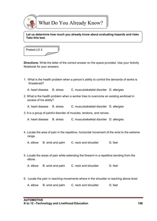 AUTOMOTIVE
K to 12 –Technology and Livelihood Education 196
Directions: Write the letter of the correct answer on the space provided. Use your Activity
Notebook for your answers.
1. What is the health problem when a person‟s ability to control the demands of works is
threatened?
A. heart disease B. stress C. musculoskeletal disorder D. allergies
2. What is the health problem when a worker tries to overcome an existing workload in
excess of his ability?
A. heart disease B. stress C. musculoskeletal disorder D. allergies
3. It is a group of painful disorder of muscles, tendons, and nerves.
A. heart disease B. stress C. musculoskeletal disorder D. allergies
4. Locate the area of pain in the repetitive, horizontal movement of the wrist to the extreme
range.
A. elbow B. wrist and palm C. neck and shoulder D. feet
5. Locate the areas of pain while extending the forearm in a repetitive bending from the
elbow.
A. elbow B. wrist and palm C. neck and shoulder D. feet
6. Locate the pain in reaching movements where in the shoulder is reaching above level.
A. elbow B. wrist and palm C. neck and shoulder D. feet
What Do You Already Know?
Pretest LO 2
Let us determine how much you already know about evaluating hazards and risks
Take this test.
 
