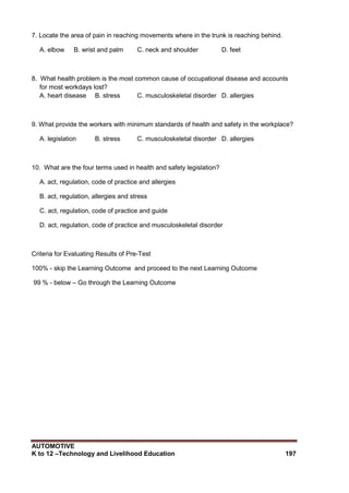AUTOMOTIVE
K to 12 –Technology and Livelihood Education 197
7. Locate the area of pain in reaching movements where in the trunk is reaching behind.
A. elbow B. wrist and palm C. neck and shoulder D. feet
8. What health problem is the most common cause of occupational disease and accounts
for most workdays lost?
A. heart disease B. stress C. musculoskeletal disorder D. allergies
9. What provide the workers with minimum standards of health and safety in the workplace?
A. legislation B. stress C. musculoskeletal disorder D. allergies
10. What are the four terms used in health and safety legislation?
A. act, regulation, code of practice and allergies
B. act, regulation, allergies and stress
C. act, regulation, code of practice and guide
D. act, regulation, code of practice and musculoskeletal disorder
Criteria for Evaluating Results of Pre-Test
100% - skip the Learning Outcome and proceed to the next Learning Outcome
99 % - below – Go through the Learning Outcome
 
