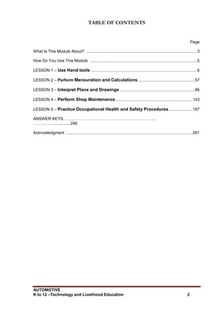 AUTOMOTIVE
K to 12 –Technology and Livelihood Education 2
TABLE OF CONTENTS
Page
What Is This Module About? ................................................................................................3
How Do You Use This Module .............................................................................................5
LESSON 1 – Use Hand tools ............................................................................................6
LESSON 2 – Perform Mensuration and Calculations .................................................57
LESSON 3 – Interpret Plans and Drawings .................................................................86
LESSON 4 – Perform Shop Maintenance...................................................................143
LESSON 5 – Practice Occupational Health and Safety Procedures.....................187
ANSWER KEYS…………………………………………………………...
……………...............246
Acknowledgment ..............................................................................................................261
 