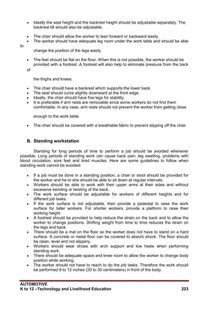 AUTOMOTIVE
K to 12 –Technology and Livelihood Education 223
 Ideally the seat height and the backrest height should be adjustable separately. The
backrest tilt should also be adjustable.
 The chair should allow the worker to lean forward or backward easily.
 The worker should have adequate leg room under the work table and should be able
to
change the position of the legs easily.
 The feet should be flat on the floor. When this is not possible, the worker should be
provided with a footrest. A footrest will also help to eliminate pressure from the back
of
the thighs and knees.
 The chair should have a backrest which supports the lower back.
 The seat should curve slightly downward at the front edge.
 Ideally, the chair should have five legs for stability.
 It is preferable if arm rests are removable since some workers do not find them
comfortable. In any case, arm rests should not prevent the worker from getting close
enough to the work table.
 The chair should be covered with a breathable fabric to prevent slipping off the chair.
B. Standing workstation
Standing for long periods of time to perform a job should be avoided whenever
possible. Long periods of standing work can cause back pain, leg swelling, problems with
blood circulation, sore feet and tired muscles. Here are some guidelines to follow when
standing work cannot be avoided:
 If a job must be done in a standing position, a chair or stool should be provided for
the worker and he or she should be able to sit down at regular intervals.
 Workers should be able to work with their upper arms at their sides and without
excessive bending or twisting of the back.
 The work surface should be adjustable for workers of different heights and for
different job tasks.
 If the work surface is not adjustable, then provide a pedestal to raise the work
surface for taller workers. For shorter workers, provide a platform to raise their
working height.
 A footrest should be provided to help reduce the strain on the back and to allow the
worker to change positions. Shifting weight from time to time reduces the strain on
the legs and back.
 There should be a mat on the floor so the worker does not have to stand on a hard
surface. A concrete or metal floor can be covered to absorb shock. The floor should
be clean, level and not slippery.
 Workers should wear shoes with arch support and low heels when performing
standing work.
 There should be adequate space and knee room to allow the worker to change body
position while working.
 The worker should not have to reach to do the job tasks. Therefore the work should
be performed 8 to 12 inches (20 to 30 centimeters) in front of the body.
 