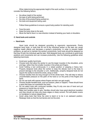 AUTOMOTIVE
K to 12 –Technology and Livelihood Education 224
When determining the appropriate height of the work surface, it is important to
consider the following factors:
 the elbow height of the worker;
 the type of work being performed;
 the size of the product being worked on;
 the tools and equipment being used.
Follow these guidelines to ensure a good body position for standing work:
 Face the work.
 Keep the body close to the work.
 Move the feet to face in a new direction instead of twisting your back or shoulders.
C. Hand tools and controls
 Hand tools
Hand tools should be designed according to ergonomic requirements. Poorly
designed hand tools, or tools that do not fit the individual worker or the task can cause
negative health effects and decrease a worker's productivity. In order to prevent health
problems, as well as to maintain the worker's productivity, hand tools should be designed so
that they fit both the individual and the task. Well designed tools can contribute to good body
positions and movements and can increase productivity. Use the following guidelines when
selecting hand tools:
 Avoid poor quality hand tools.
 Choose tools that allow the worker to use the larger muscles in the shoulders, arms
and legs, rather than the smaller muscles in the wrists and fingers.
 Avoid holding a tool continuously in a raised position or gripping a heavy tool.
Properly designed tools allow the worker to keep the elbows next to the body to
prevent damage to the shoulder or arm. Additionally, properly designed tools do not
require the worker to bend the wrists, stoop or twist.
 Choose handles that are long enough to fit the whole hand. This will help to reduce
uncomfortable pressure on the palm of the hand or on the joints of the fingers and
hand.
 Do not use tools with spaces where fingers and skin can get caught.
 Choose double-handled tools, such as scissors, pliers or clippers. These should have
a span that does not overstretch the hand.
 Do not select tools with contoured handles; they fit only one size of hand and put
pressure on hands they do not fit.
 Make tool handles easy to grip. Handles should also have good electrical insulation
and they should not have any sharp edges or sharp corners. Put soft plastic covers
on handgrips to reduce slipperiness.
 Avoid using tools that force the wrist to bend or to be in an awkward position.
Redesign tools so that the tool bends and not the wrist.
 