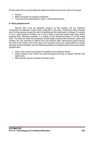 AUTOMOTIVE
K to 12 –Technology and Livelihood Education 225
Choose tools with an evenly balanced weight and make sure they are used in the proper
 Position.
 Make sure tools are properly maintained.
 Tools should be appropriate for right- or left-handed workers.
D. Heavy physical work
Manual work must be designed properly so that workers will not overexert
themselves and develop muscle strain, especially in the back. Performing heavy physical
work for long periods causes the rate of breathing and the heart beat to increase. If a worker
is not in good physical condition, he or she is likely to get tired easily while doing heavy
physical work. Whenever possible, it is helpful to use mechanical power to do the heavy
work. This does not mean that employers should replace workers with machines, rather, that
workers can use machines to perform the most arduous tasks. Mechanical power reduces
the risks to the worker and at the same time provides more work opportunities for people
with less physical strength. Use the following guidelines for designing jobs that require heavy
physical work:
 Heavy work should not exceed the capacity of the individual worker.
 Heavy physical work should be varied throughout the day at regular intervals with
lighter work.
 Rest periods must be included in the day's work.
 