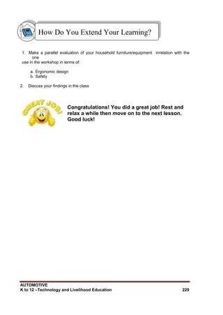 AUTOMOTIVE
K to 12 –Technology and Livelihood Education 229
1. Make a parallel evaluation of your household furniture/equipment inrelation with the
one
use in the workshop in terms of:
a. Ergonomic design
b. Safety
2. Discuss your findings in the class
Congratulations! You did a great job! Rest and
relax a while then move on to the next lesson.
Good luck!
How Do You Extend Your Learning?
 