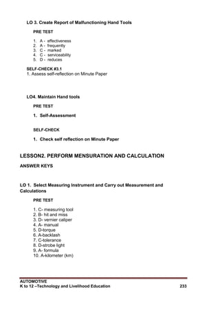 AUTOMOTIVE
K to 12 –Technology and Livelihood Education 233
LO 3. Create Report of Malfunctioning Hand Tools
PRE TEST
1. A - effectiveness
2. A - frequently
3. C - marked
4. C - serviceability
5. D - reduces
SELF-CHECK #3.1
1. Assess self-reflection on Minute Paper
LO4. Maintain Hand tools
PRE TEST
1. Self-Assessment
SELF-CHECK
1. Check self reflection on Minute Paper
LESSON2. PERFORM MENSURATION AND CALCULATION
ANSWER KEYS
LO 1. Select Measuring Instrument and Carry out Measurement and
Calculations
PRE TEST
1. C- measuring tool
2. B- hit and miss
3. D- vernier caliper
4. A- manual
5. D-torque
6. A-backlash
7. C-tolerance
8. D-strobe light
9. A- formula
10. A-kilometer (km)
 