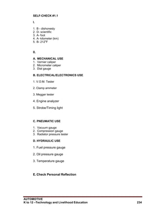 AUTOMOTIVE
K to 12 –Technology and Livelihood Education 234
SELF-CHECK #1.1
I.
1. B - dishonesty
2. D- scientific
3. A- foot
4. A- kilometer (km)
5. B- 212o
F
II.
A. MECHANICAL USE
1. Vernier caliper
2. Micrometer caliper
3. Dial gauge
B. ELECTRICAL/ELECTRONICS USE
1. V.O.M. Tester
2. Clamp ammeter
3. Megger tester
4. Engine analyzer
5. Strobe/Timing light
C. PNEUMATIC USE
1. Vacuum gauge
2. Compression gauge
3. Radiator pressure tester
D. HYDRAULIC USE
1. Fuel pressure gauge
2. Oil pressure gauge
3. Temperature gauge
E. Check Personal Reflection
 
