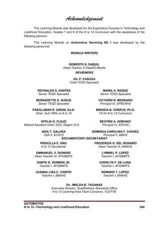 AUTOMOTIVE
K to 12 –Technology and Livelihood Education 244
Acknowledgement
This Learning Module was developed for the Exploratory Courses in Technology and
Livelihood Education, Grades 7 and 8 of the K to 12 Curriculum with the assistance of the
following persons:
This Learning Module on Automotive Servicing NC I was developed by the
following personnel:
MODULE WRITERS
ROBERTO S. DAQUIL
Head Teacher VI DepED-Manila
REVIEWERS
GIL P. CASUGA
Chief TESD Specialist
REYNALDO S. DANTES
Senior TESD Specialist
MARIA A. ROQUE
Senior TESD Specialist
BERNADETTE S. AUDIJE
Senior TESD Specialist
VICTORIO N. MEDRANO
Principal IV, SPRCNHS
PARALUMAN R. GIRON, Ed.D.
Chair, Sub-TWG on K to 10
BRENDA B. CORPUZ, Ph.D.
TA for K to 12 Curriculum
OFELIA O. FLOJO
Retired Assistant Chief, EED, Region IV-A
BEATRIZ A. ADRIANO
Principal IV, ERVHS
AIDA T. GALURA
VSA II, ACNTS
DOMINGA CAROLINA F. CHAVEZ
Principal II, MBHS
DOCUMENTORS /SECRETARIAT
PRISCILLA E. ONG
K to 12 Secretariat
FREDERICK G. DEL ROSARIO
Head Teacher III, BNAHS
EMMANUEL V. DIONISIO
Head Teacher III, AFGBMTS
LYMWEL P. LOPEZ
Teacher I, AFGBMTS
DANTE D. VERMON JR.
Teacher I, AFGBMTS
CHERLYN F. DE LUNA
Teacher I, AFGBMTS
JOANNA LISA C. CARPIO
Teacher I, BNAHS
ROMANO T. LOPEZ
Teacher I, BNAHS
Dir. IMELDA B. TAGANAS
Executive Director, Qualifications Standards Office
K to 12 Learning Area Team Convenor, TLE/TVE
 