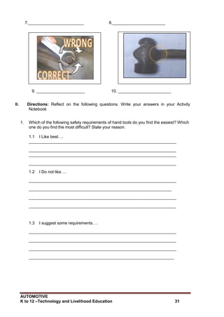 AUTOMOTIVE
K to 12 –Technology and Livelihood Education 31
7.________________________ 8._______________________
9. _____________________ 10. _______________________
II. Directions: Reflect on the following questions. Write your answers in your Activity
Notebook
1. Which of the following safety requirements of hand tools do you find the easiest? Which
one do you find the most difficult? State your reason.
1.1 I Like best….
________________________________________________________________
________________________________________________________________
________________________________________________________________
________________________________________________________________
1.2 I Do not like….
________________________________________________________________
______________________________________________________________
________________________________________________________________
________________________________________________________________
1.3 I suggest some requirements….
________________________________________________________________
________________________________________________________________
________________________________________________________________
_______________________________________________________________
 