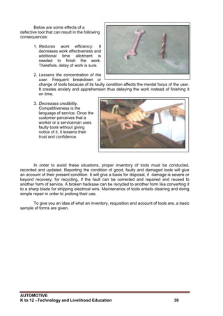 AUTOMOTIVE
K to 12 –Technology and Livelihood Education 39
Below are some effects of a
defective tool that can result in the following
consequences:
1. Reduces work efficiency. It
decreases work effectiveness and
additional time allotment is
needed to finish the work.
Therefore, delay of work is sure.
2. Lessens the concentration of the
user. Frequent breakdown or
change of tools because of its faulty condition affects the mental focus of the user.
It creates anxiety and apprehension thus delaying the work instead of finishing it
on time.
3. Decreases credibility.
Competitiveness is the
language of service. Once the
customer perceives that a
worker or a serviceman uses
faulty tools without giving
notice of it, it lessens their
trust and confidence.
In order to avoid these situations, proper inventory of tools must be conducted,
recorded and updated. Reporting the condition of good, faulty and damaged tools will give
an account of their present condition. It will give a basis for disposal, if damage is severe or
beyond recovery; for recycling, if the fault can be corrected and repaired and reused to
another form of service. A broken hacksaw can be recycled to another form like converting it
to a sharp blade for stripping electrical wire. Maintenance of tools entails cleaning and doing
simple repair in order to prolong their use.
To give you an idea of what an inventory, requisition and account of tools are, a basic
sample of forms are given.
 