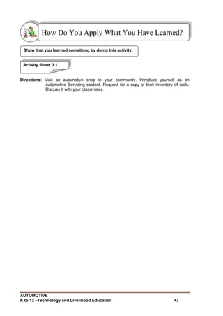 AUTOMOTIVE
K to 12 –Technology and Livelihood Education 43
Directions: Visit an automotive shop in your community. Introduce yourself as an
Automotive Servicing student. Request for a copy of their inventory of tools.
Discuss it with your classmates.
Show that you learned something by doing this activity.
How Do You Apply What You Have Learned?
Activity Sheet 3.1
 