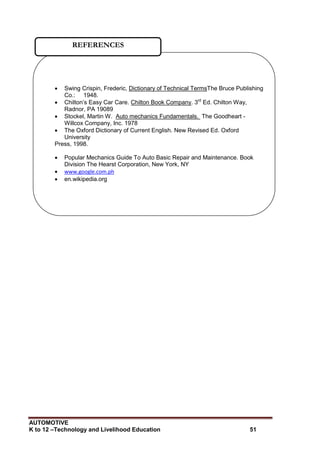 AUTOMOTIVE
K to 12 –Technology and Livelihood Education 51
 Swing Crispin, Frederic, Dictionary of Technical TermsThe Bruce Publishing
Co.: 1948.
 Chilton‟s Easy Car Care. Chilton Book Company. 3rd
Ed. Chilton Way,
Radnor, PA 19089
 Stockel, Martin W. Auto mechanics Fundamentals. The Goodheart -
Willcox Company, Inc. 1978
 The Oxford Dictionary of Current English. New Revised Ed. Oxford
University
Press, 1998.
 Popular Mechanics Guide To Auto Basic Repair and Maintenance. Book
Division The Hearst Corporation, New York, NY
 www.google.com.ph
 en.wikipedia.org
REFERENCES
 