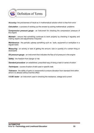 AUTOMOTIVE
K to 12 –Technology and Livelihood Education 53
Accuracy- the preciseness of result as in mathematical solution which is free from error
Calculation - a process of working out the answer by solving mathematical problems
Compression pressure gauge - an instrument for checking the compression pressure of
the engine
Maintain - ensure that something continues to work properly by checking it regularly and
making repairs and adjustments if required
Maintenance - the periodic upkeep something such as tools, equipment or workplace in a
regular basis
Measuring - an activity or task of getting the amount, size or quantity of a certain thing or
stock/parts
Oil pressure gauge - an instrument that indicates the flow of oil pressure in the engine
Safety - the freedom from danger or risk
Standard procedure- an established, prescribed way of doing a task or series of action
Techniques - course of action of skill used in specific task
Tolerance - the ability of parts or components to endure deviation from standard limit within
which it is allowed without harmful effect
V.O.M. tester - an instrument used in checking the resistance, voltage and current
Definition of Terms
 