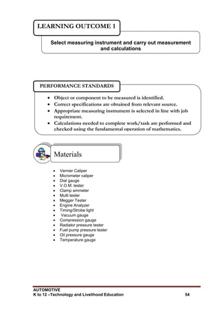 AUTOMOTIVE
K to 12 –Technology and Livelihood Education 54
 Vernier Caliper
 Micrometer caliper
 Dial gauge
 V.O.M. tester
 Clamp ammeter
 Multi tester
 Megger Tester
 Engine Analyzer
 Timing/Strobe light
 Vacuum gauge
 Compression gauge
 Radiator pressure tester
 Fuel pump pressure tester
 Oil pressure gauge
 Temperature gauge
Materials
Select measuring instrument and carry out measurement
and calculations
LEARNING OUTCOME 1
 Object or component to be measured is identified.
 Correct specifications are obtained from relevant source.
 Appropriate measuring instrument is selected in line with job
requirement.
 Calculations needed to complete work/task are performed and
checked using the fundamental operation of mathematics.

PERFORMANCE STANDARDS
 