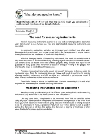 AUTOMOTIVE
K to 12 –Technology and Livelihood Education 56
The need for measuring instruments
Modern measuring instruments evolved in a very fast and changing time. Year after
year, from human to non-human use, new and sophisticated measuring instruments are
innovated.
In automotive application, vehicles are innovated and modified year after year.
Measuring instruments used from engine output testing like dynamometer to engine tune-up
like engine analyzer are used even in small auto shop industry.
With the emerging trends of measuring instruments, the need for accurate data is
very much important. In automotive servicing, the language of competition cannot be denied.
Car owners go to car repair shop with updated gadgets. They thought that repair is not
guessed but really gives a fast movement of digital or analogue reading of the gadget. Just
one flick of a finger is needed to get the job done.
Precision measuring instruments cannot be squarely compared to the one used for
mechanical jobs. Tools for mechanical jobs are heavy and need strong force to operate
whereas precision instruments are light, sensitive and calibrated to get accurate result. A
slight difference of reading invites occurrence of error.
Essentially, having a simple or sophisticated precision measuring tool is not a fad
anymore but a necessity that must be seriously considered.
Measuring instruments and its application
Very importantly, your knowledge of the different types and applications of measuring
instruments play a vital role in the development of your competency.
Like any other tasks, components to be measured must first be identified before
using any tools. Identification of components will determine the right tools to be used. It will
make your work easier and faster without going back and forth because of wrong choice of
tools. To understand it more, a precision instrument like vernier caliper is not a good in
getting the diameter of oil filter. But getting the diameter of bearing or thickness of shim
using this kind of precision tool is much better.
What do you need to know?
Information Sheet 1.1
Read Information Sheet 1.1 very well then find out how much you can remember
and how much you learned by doing Self-check.
 