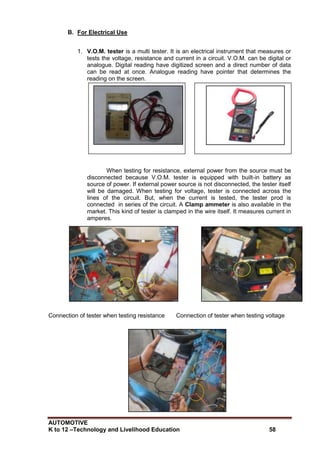 AUTOMOTIVE
K to 12 –Technology and Livelihood Education 58
B. For Electrical Use
1. V.O.M. tester is a multi tester. It is an electrical instrument that measures or
tests the voltage, resistance and current in a circuit. V.O.M. can be digital or
analogue. Digital reading have digitized screen and a direct number of data
can be read at once. Analogue reading have pointer that determines the
reading on the screen.
When testing for resistance, external power from the source must be
disconnected because V.O.M. tester is equipped with built-in battery as
source of power. If external power source is not disconnected, the tester itself
will be damaged. When testing for voltage, tester is connected across the
lines of the circuit. But, when the current is tested, the tester prod is
connected in series of the circuit. A Clamp ammeter is also available in the
market. This kind of tester is clamped in the wire itself. It measures current in
amperes.
Connection of tester when testing resistance Connection of tester when testing voltage
V.O.M. tester Clamp ammeter
 