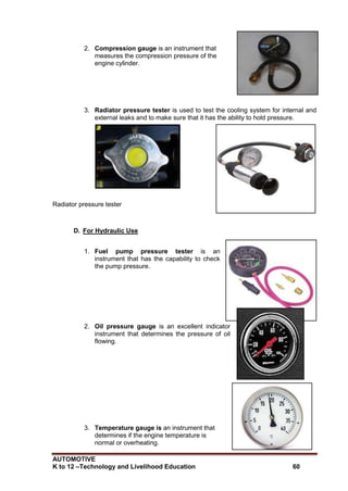 AUTOMOTIVE
K to 12 –Technology and Livelihood Education 60
2. Compression gauge is an instrument that
measures the compression pressure of the
engine cylinder.
3. Radiator pressure tester is used to test the cooling system for internal and
external leaks and to make sure that it has the ability to hold pressure.
Radiator pressure tester
D. For Hydraulic Use
1. Fuel pump pressure tester is an
instrument that has the capability to check
the pump pressure.
2. Oil pressure gauge is an excellent indicator
instrument that determines the pressure of oil
flowing.
3. Temperature gauge is an instrument that
determines if the engine temperature is
normal or overheating.
 