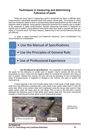 AUTOMOTIVE
K to 12 –Technology and Livelihood Education 61
Techniques in measuring and determining
Tolerance of parts
There are many ways in measuring a part or component but there is difficulty when
using precision instruments specially those that require minute data. The process in which
parts are measured needs to have a corresponding data of specifications so that a clear and
objective result is attained. Using specific measuring instrument for a specific part or system
to be measured is highly recommended. Specific measuring instrument is designed for
specific part or system. Using different instruments other than what is required will give you
vague or incorrect result. For these reasons, determining to find out the tolerance will give
you difficulty.
In order to apply techniques and determine tolerance, some considerations are
recommended for consideration:
1. Use the Manual of Specifications. The availability of specifications manual
will speak for the tolerance of certain part or system. User‟s manual will tell you the
procedures on how it check and the negative effect if it exceeds the standard limit value of
part or system. Without this manual, the user will only be guessing on the corresponding
value of measurements. If neglected or allowed in this manner, the parts or system will
easily give up.
A good example is the kind of bolts being used. A bolt made of high grade carbon
steel has a big difference compared with a bolt made of low carbon steel even if it has the
same size. When a low carbon steel bolt is tightened using the torque data used for high
grade carbon steel will easily give up and break. This is due to the fact that it cannot
withstand the tolerance used in high grade steel carbon steel bolt. The bolt‟s mechanical
strength or stretching point easily gives up and consequently breaks.
Ordinary and
high grade bolt
• Use the Manual of Specifications
1
• Use the Principles of General Rule
2
• Use of Professional Experience
3
High grade
bolt
Ordinary, low grade bolt
 