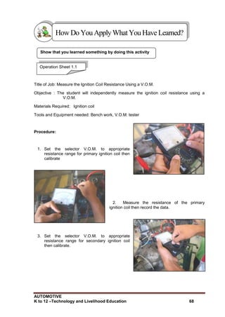 AUTOMOTIVE
K to 12 –Technology and Livelihood Education 68
Show that you learned something by doing this activity
Title of Job: Measure the Ignition Coil Resistance Using a V.O.M.
Objective : The student will independently measure the ignition coil resistance using a
V.O.M.
Materials Required: Ignition coil
Tools and Equipment needed: Bench work, V.O.M. tester
Procedure:
1. Set the selector V.O.M. to appropriate
resistance range for primary ignition coil then
calibrate
2. Measure the resistance of the primary
ignition coil then record the data.
3. Set the selector V.O.M. to appropriate
resistance range for secondary ignition coil
then calibrate.
HowDo YouApplyWhatYou HaveLearned?
Operation Sheet 1.1
 
