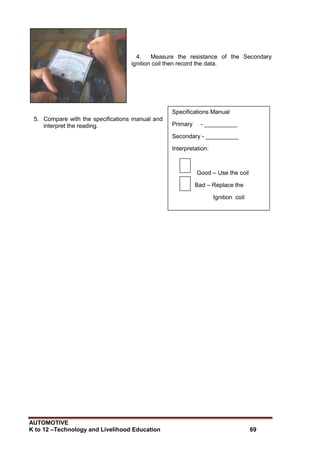 AUTOMOTIVE
K to 12 –Technology and Livelihood Education 69
Specifications Manual
Primary - __________
Secondary - __________
Interpretation:
Good – Use the coil
Bad – Replace the
Ignition coil
4. Measure the resistance of the Secondary
ignition coil then record the data.
5. Compare with the specifications manual and
interpret the reading.
 