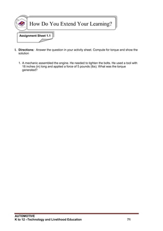 AUTOMOTIVE
K to 12 –Technology and Livelihood Education 71
I. Directions: Answer the question in your activity sheet. Compute for torque and show the
solution
1. A mechanic assembled the engine. He needed to tighten the bolts. He used a tool with
18 inches (in) long and applied a force of 5 pounds (lbs). What was the torque
generated?
How Do You Extend Your Learning?
Assignment Sheet 1.1
 