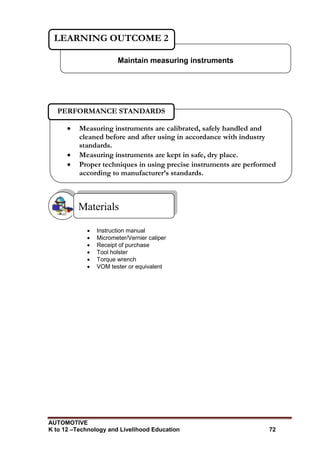 AUTOMOTIVE
K to 12 –Technology and Livelihood Education 72
 Instruction manual
 Micrometer/Vernier caliper
 Receipt of purchase
 Tool holster
 Torque wrench
 VOM tester or equivalent
Materials
Maintain measuring instruments
LEARNING OUTCOME 2
 Measuring instruments are calibrated, safely handled and
cleaned before and after using in accordance with industry
standards.
 Measuring instruments are kept in safe, dry place.
 Proper techniques in using precise instruments are performed
according to manufacturer’s standards.
PERFORMANCE STANDARDS
 