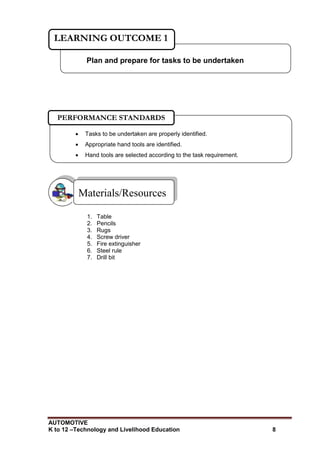 AUTOMOTIVE
K to 12 –Technology and Livelihood Education 8
1. Table
2. Pencils
3. Rugs
4. Screw driver
5. Fire extinguisher
6. Steel rule
7. Drill bit
Materials/Resources
Plan and prepare for tasks to be undertaken
LEARNING OUTCOME 1
 Tasks to be undertaken are properly identified.
 Appropriate hand tools are identified.
 Hand tools are selected according to the task requirement.
PERFORMANCE STANDARDS
 