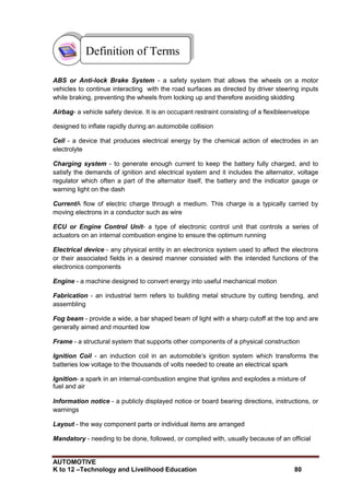 AUTOMOTIVE
K to 12 –Technology and Livelihood Education 80
ABS or Anti-lock Brake System - a safety system that allows the wheels on a motor
vehicles to continue interacting with the road surfaces as directed by driver steering inputs
while braking, preventing the wheels from locking up and therefore avoiding skidding
Airbag- a vehicle safety device. It is an occupant restraint consisting of a flexibleenvelope
designed to inflate rapidly during an automobile collision
Cell - a device that produces electrical energy by the chemical action of electrodes in an
electrolyte
Charging system - to generate enough current to keep the battery fully charged, and to
satisfy the demands of ignition and electrical system and it includes the alternator, voltage
regulator which often a part of the alternator itself, the battery and the indicator gauge or
warning light on the dash
CurrentA flow of electric charge through a medium. This charge is a typically carried by
moving electrons in a conductor such as wire
ECU or Engine Control Unit- a type of electronic control unit that controls a series of
actuators on an internal combustion engine to ensure the optimum running
Electrical device - any physical entity in an electronics system used to affect the electrons
or their associated fields in a desired manner consisted with the intended functions of the
electronics components
Engine - a machine designed to convert energy into useful mechanical motion
Fabrication - an industrial term refers to building metal structure by cutting bending, and
assembling
Fog beam - provide a wide, a bar shaped beam of light with a sharp cutoff at the top and are
generally aimed and mounted low
Frame - a structural system that supports other components of a physical construction
Ignition Coil - an induction coil in an automobile‟s ignition system which transforms the
batteries low voltage to the thousands of volts needed to create an electrical spark
Ignition- a spark in an internal-combustion engine that ignites and explodes a mixture of
fuel and air
Information notice - a publicly displayed notice or board bearing directions, instructions, or
warnings
Layout - the way component parts or individual items are arranged
Mandatory - needing to be done, followed, or complied with, usually because of an official
Definition of Terms
 