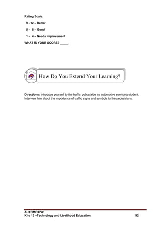 AUTOMOTIVE
K to 12 –Technology and Livelihood Education 92
Rating Scale:
9 - 12 – Better
5 - 8 – Good
1 - 4 – Needs Improvement
WHAT IS YOUR SCORE? _____
Directions: Introduce yourself to the traffic police/aide as automotive servicing student.
Interview him about the importance of traffic signs and symbols to the pedestrians.
How Do You Extend Your Learning?
 