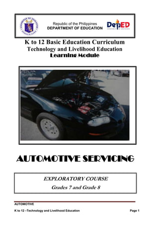 AUTOMOTIVE
K to 12 –Technology and Livelihood Education Page 1
K to 12 Basic Education Curriculum
Technology and Livelihood Education
Learning Module
AUTOMOTIVE SERVICING
EXPLORATORY COURSE
Grades 7 and Grade 8
Republic of the Philippines
DEPARTMENT OF EDUCATION
 