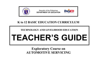 K to 12 BASIC EDUCATION CURRICULUM
Exploratory Course on
AUTOMOTIVE SERVICING
Republic of the Philippines
DEPARTMENT OF EDCUATION
TECHNOLOGY AND LIVELIHOOD EDUCATION
TEACHER’S GUIDE
 