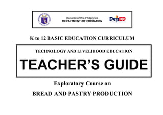 Republic of the Philippines 
DEPARTMENT OF EDCUATION 
K to 12 BASIC EDUCATION CURRICULUM 
TECHNOLOGY AND LIVELIHOOD EDUCATION 
TEACHER’S GUIDE 
Exploratory Course on 
BREAD AND PASTRY PRODUCTION 
 
