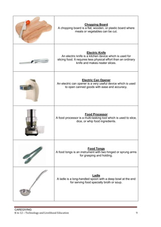 CAREGIVING
K to 12 – Technology and Livelihood Education 9
Chopping Board
A chopping board is a flat, wooden, or plastic board where
meats or vegetables can be cut.
Electric Knife
An electric knife is a kitchen device which is used for
slicing food. It requires less physical effort than an ordinary
knife and makes neater slices.
Electric Can Opener
An electric can opener is a very useful device which is used
to open canned goods with ease and accuracy.
Food Processor
A food processor is a multi-tasking tool which is used to slice,
dice, or whip food ingredients.
Food Tongs
A food tongs is an instrument with two hinged or sprung arms
for grasping and holding.
Ladle
A ladle is a long-handled spoon with a deep bowl at the end
for serving food specially broth or soup.
 