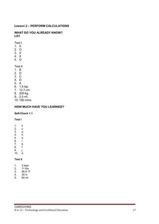 CAREGIVING
K to 12 – Technology and Livelihood Education 17
Lesson 2 – PERFORM CALCULATIONS
WHAT DO YOU ALREADY KNOW?
LO1
Test I
1. X
2. O
3. X
4. X
5. O
Test II
1. B
2. D
3. C
4. D
5. A
6. 1.5 tsp
7. 12.7 cm.
8. 200 kg.
9. 2.5 ml.
10. 180 mins.
HOW MUCH HAVE YOU LEARNED?
Self-Check 1.1
Test I
1. k
2. c
3. a
4. h
5. e
6. i
7. b
8. f
9. j
10. d
Test II
1. 3 tsps
2. 11 lbs
3. 96.8 °F
4. 30 in
5. 60 ml
 