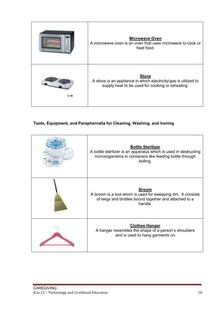 CAREGIVING
K to 12 – Technology and Livelihood Education 10
Microwave Oven
A microwave oven is an oven that uses microwave to cook or
heat food.
Stove
A stove is an appliance in which electricity/gas is utilized to
supply heat to be used for cooking or reheating.
Tools, Equipment, and Paraphernalia for Cleaning, Washing, and Ironing
Bottle Sterilizer
A bottle sterilizer is an apparatus which is used in destructing
microorganisms in containers like feeding bottle through
boiling.
Broom
A broom is a tool which is used for sweeping dirt. It consists
of twigs and bristles bound together and attached to a
handle.
Clothes Hanger
A hanger resembles the shape of a person’s shoulders
and is used to hang garments on.
 