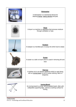 CAREGIVING
K to 12 – Technology and Livelihood Education 11
Dishwasher
A dishwasher is a mechanical device for
cleaning dishes, eating utensils and pots.
Dryer
A dryer is a machine or apparatus that removes moisture
through ventilation or heat.
Dustpan
A dustpan is a handled pan or scoop into which dust is swept.
Duster
A duster is a cloth or brush which is used in removing dirt and
dust.
Flat Iron
A clothes iron is an electric appliance which is used along
with an ironing board, to iron or press clothing, fabric or
draperies.
Ironing Board
An ironing board is a long, narrow padded board, often with
collapsible supporting legs, used as a working surface for
ironing.
 