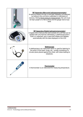 CAREGIVING
K to 12 – Technology and Livelihood Education 13
BP Apparatus Mercurial (sphygmomanometer)
A mercury-based unit has a manually inflatable cuff attached
by tubing to the unit that is calibrated in millimeters of
mercury. During blood pressure measurement, the unit must
be kept upright on a flat surface and the gauge read at eye
level.
BP Apparatus Digital (sphygmomanometer)
A digital unit is mercury free and consists of a cuff that can be
applied with one hand for self-testing; a stethoscope that is
built in or attached; and a valve that inflates and deflates
automatically with the data displayed on the LCD
Stethoscope
A stethoscope is an instrument which is used for listening to
the action of the heart, lungs, etc., usually consisting of a
circular piece placed against the chest, with tubes leading to
earpieces.
Thermometer
A thermometer is an instrument for measuring temperature.
 