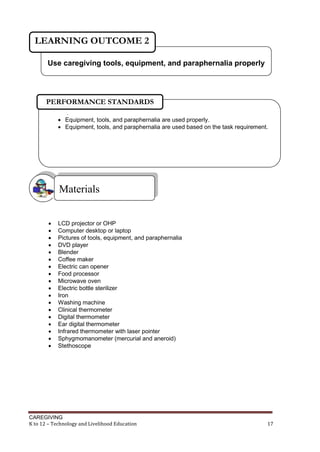 CAREGIVING
K to 12 – Technology and Livelihood Education 17
 LCD projector or OHP
 Computer desktop or laptop
 Pictures of tools, equipment, and paraphernalia
 DVD player
 Blender
 Coffee maker
 Electric can opener
 Food processor
 Microwave oven
 Electric bottle sterilizer
 Iron
 Washing machine
 Clinical thermometer
 Digital thermometer
 Ear digital thermometer
 Infrared thermometer with laser pointer
 Sphygmomanometer (mercurial and aneroid)
 Stethoscope
Materials
Use caregiving tools, equipment, and paraphernalia properly
LEARNING OUTCOME 2
.
 Equipment, tools, and paraphernalia are used properly.
 Equipment, tools, and paraphernalia are used based on the task requirement.
PERFORMANCE STANDARDS
 