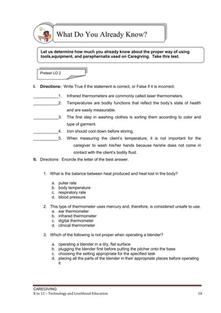 CAREGIVING
K to 12 – Technology and Livelihood Education 18
I. Directions: Write True if the statement is correct, or False if it is incorrect.
___________1. Infrared thermometers are commonly called laser thermometers.
___________2. Temperatures are bodily functions that reflect the body’s state of health
and are easily measurable.
___________3. The first step in washing clothes is sorting them according to color and
type of garment.
___________4. Iron should cool down before storing.
___________5. When measuring the client’s temperature, it is not important for the
caregiver to wash his/her hands because he/she does not come in
contact with the client’s bodily fluid.
II. Directions: Encircle the letter of the best answer.
1. What is the balance between heat produced and heat lost in the body?
a. pulse rate
b. body temperature
c. respiratory rate
d. blood pressure
2. This type of thermometer uses mercury and, therefore, is considered unsafe to use.
a. ear thermometer
b. infrared thermometer
c. digital thermometer
d. clinical thermometer
3. Which of the following is not proper when operating a blender?
a. operating a blender in a dry, flat surface
b. plugging the blender first before putting the pitcher onto the base
c. choosing the setting appropriate for the specified task
d. placing all the parts of the blender in their appropriate places before operating
it
What Do You Already Know?
Let us determine how much you already know about the proper way of using
tools,equipment, and paraphernalia used on Caregiving. Take this test.
Pretest LO 2
 