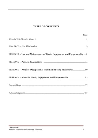 CAREGIVING
K to 12 – Technology and Livelihood Education 1
TABLE OF CONTENTS
Page
What Is This Module About ?..................................................................................................2
How Do You Use This Module...............................................................................................3
LESSON 1 – Use and Maintenance of Tools, Equipment, and Paraphernalia…..4
LESSON 2 – Perform Calculations .................................................................................33
LESSON 3 – Practice Occupational Health and Safety Procedures........................60
LESSON 4 – Maintain Tools, Equipment, and Paraphernalia..................................83
Answer Keys ...........................................................................................................................99
Acknowledgment ...................................................................................................................107
 