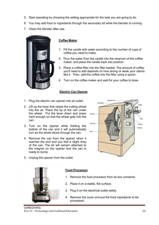 CAREGIVING
K to 12 – Technology and Livelihood Education 20
5. Start operating by choosing the setting appropriate for the task you are going to do.
6. You may add food or ingredients through the secondary lid while the blender is running.
7. Clean the blender after use.
Coffee Maker
1. Fill the carafe with water according to the number of cups of
coffee you need to make.
2. Pour the water from the carafe into the reservoir of the coffee
maker, and place the carafe back into position.
3. Place a coffee filter into the filter basket. The amount of coffee
you'll need to add depends on how strong or weak your clients
like it. Then, add the coffee into the filter using a spoon.
4. Turn on the coffee maker and wait for your coffee to brew.
Electric Can Opener
1. Plug the electric can opener into an outlet.
2. Lift up the lever that raises the cutting wheel
into the air. Place the lip of the can under
the wheel. Put the lever down and press
hard enough so that the wheel gets into the
can.
3. Turn on the opener while holding the
bottom of the can and it will automatically
turn as the wheel slices through the can.
4. Remove the can from the opener when it
reaches the end and you feel a slight drop
of the can. The lid will remain attached to
the magnet on the opener and the can is
ready to dump.
5. Unplug the opener from the outlet.
Food Processor
1. Remove the food processor from its box container.
2. Place it on a stable, flat surface.
3. Plug it on the electrical outlet safely.
4. Remove the cover and put the food ingredients to be
processed.
 
