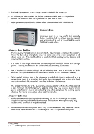 CAREGIVING
K to 12 – Technology and Livelihood Education 21
5. Put back the cover and turn on the processor to start with the procedure.
6. As soon as you have reached the desired size or texture for your food ingredients,
remove the cover and pour the ingredients into your bowl or plate.
7. Unplug the food processor and clean it based on the manufacturer’s instructions.
Microwave Oven
Microwave oven is a very useful tool specially
during mealtime, but you should exercise special
care when using it to cook or reheat food to ensure
that it is prepared safely.
Microwave Oven Cooking
 Position evenly the food items in a covered dish. You may add some liquid if necessary.
Cover the dish with a lid or plastic wrap, but make sure not to cover it completely to let
steam come out. The moist heat that is created will help destroy harmful bacteria and
ensure uniform cooking.
 It is better to cook large cuts of meat on medium power for longer periods than on high
power. This way, heat reaches the center without overcooking outer areas.
 Mix or rotate food midway through the microwaving time. This is important so as to
eliminate cold spots where harmful bacteria can survive, and for more even cooking.
 When partially cooking food in the microwave oven to finish cooking on the grill or in a
conventional oven, it is important to transfer the microwaved food to the other heat
source immediately. Never partially cook food and store it for later use.
 Use a food thermometer or the oven's temperature probe to verify the food has reached
a safe minimum internal temperature. Cooking times may vary because ovens vary in
power and efficiency. Always allow standing time, which completes the cooking, before
checking the internal temperature with a food thermometer.
Microwave Defrosting
 Remove food from the package before defrosting. Do not use foam trays and plastic
wraps because they are not heat stable at high temperatures. Melting or warping may
cause harmful chemicals to migrate into food.
 Immediately after defrosting meat and poultry in microwave oven, they should be cooked
since some areas of the frozen food may begin to cook during the defrosting time.
 